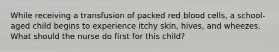 While receiving a transfusion of packed red blood cells, a school-aged child begins to experience itchy skin, hives, and wheezes. What should the nurse do first for this child?