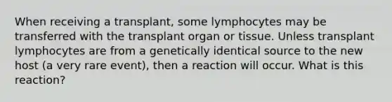 When receiving a transplant, some lymphocytes may be transferred with the transplant organ or tissue. Unless transplant lymphocytes are from a genetically identical source to the new host (a very rare event), then a reaction will occur. What is this reaction?