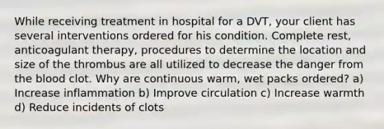 While receiving treatment in hospital for a DVT, your client has several interventions ordered for his condition. Complete rest, anticoagulant therapy, procedures to determine the location and size of the thrombus are all utilized to decrease the danger from the blood clot. Why are continuous warm, wet packs ordered? a) Increase inflammation b) Improve circulation c) Increase warmth d) Reduce incidents of clots