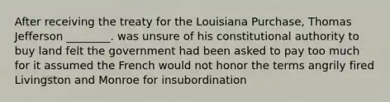 After receiving the treaty for the Louisiana Purchase, Thomas Jefferson ________. was unsure of his constitutional authority to buy land felt the government had been asked to pay too much for it assumed the French would not honor the terms angrily fired Livingston and Monroe for insubordination