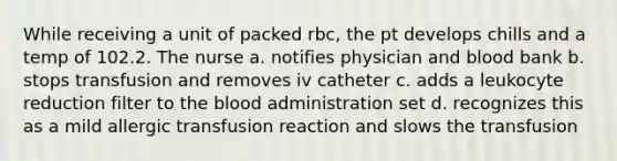 While receiving a unit of packed rbc, the pt develops chills and a temp of 102.2. The nurse a. notifies physician and blood bank b. stops transfusion and removes iv catheter c. adds a leukocyte reduction filter to the blood administration set d. recognizes this as a mild allergic transfusion reaction and slows the transfusion