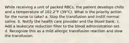 While receiving a unit of packed RBCs, the patient develops chills and a temperature of 102.2°F (39°C). What is the priority action for the nurse to take? a. Stop the transfusion and instill normal saline. b. Notify the health care provider and the blood bank. c. Add a leukocyte reduction filter to the blood administration set. d. Recognize this as a mild allergic transfusion reaction and slow the transfusion.