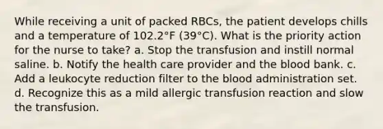 While receiving a unit of packed RBCs, the patient develops chills and a temperature of 102.2°F (39°C). What is the priority action for the nurse to take? a. Stop the transfusion and instill normal saline. b. Notify the health care provider and the blood bank. c. Add a leukocyte reduction filter to the blood administration set. d. Recognize this as a mild allergic transfusion reaction and slow the transfusion.