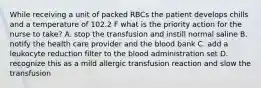 While receiving a unit of packed RBCs the patient develops chills and a temperature of 102.2 F what is the priority action for the nurse to take? A. stop the transfusion and instill normal saline B. notify the health care provider and the blood bank C. add a leukocyte reduction filter to the blood administration set D. recognize this as a mild allergic transfusion reaction and slow the transfusion