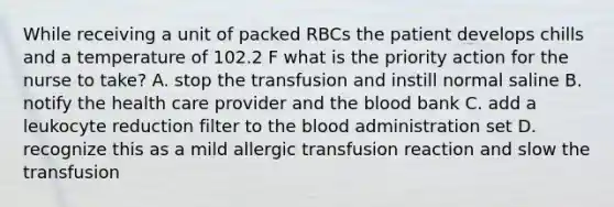 While receiving a unit of packed RBCs the patient develops chills and a temperature of 102.2 F what is the priority action for the nurse to take? A. stop the transfusion and instill normal saline B. notify the health care provider and the blood bank C. add a leukocyte reduction filter to the blood administration set D. recognize this as a mild allergic transfusion reaction and slow the transfusion