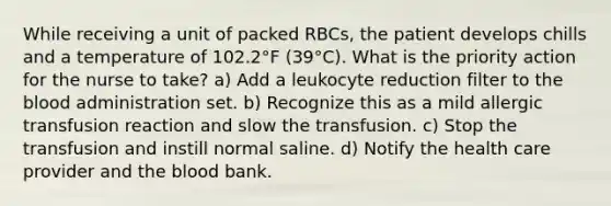 While receiving a unit of packed RBCs, the patient develops chills and a temperature of 102.2°F (39°C). What is the priority action for the nurse to take? a) Add a leukocyte reduction filter to the blood administration set. b) Recognize this as a mild allergic transfusion reaction and slow the transfusion. c) Stop the transfusion and instill normal saline. d) Notify the health care provider and the blood bank.