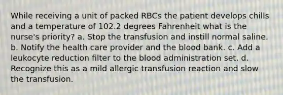 While receiving a unit of packed RBCs the patient develops chills and a temperature of 102.2 degrees Fahrenheit what is the nurse's priority? a. Stop the transfusion and instill normal saline. b. Notify the health care provider and the blood bank. c. Add a leukocyte reduction filter to the blood administration set. d. Recognize this as a mild allergic transfusion reaction and slow the transfusion.