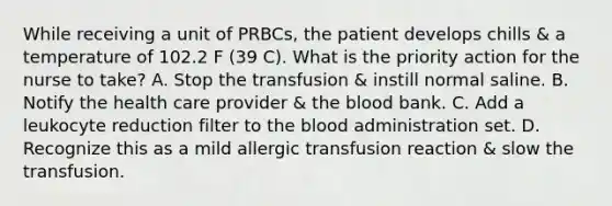 While receiving a unit of PRBCs, the patient develops chills & a temperature of 102.2 F (39 C). What is the priority action for the nurse to take? A. Stop the transfusion & instill normal saline. B. Notify the health care provider & the blood bank. C. Add a leukocyte reduction filter to the blood administration set. D. Recognize this as a mild allergic transfusion reaction & slow the transfusion.