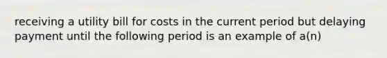 receiving a utility bill for costs in the current period but delaying payment until the following period is an example of a(n)