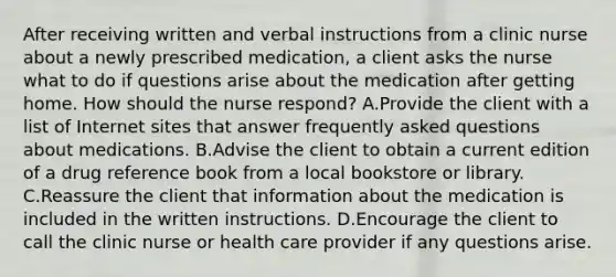 After receiving written and verbal instructions from a clinic nurse about a newly prescribed medication, a client asks the nurse what to do if questions arise about the medication after getting home. How should the nurse respond? A.Provide the client with a list of Internet sites that answer frequently asked questions about medications. B.Advise the client to obtain a current edition of a drug reference book from a local bookstore or library. C.Reassure the client that information about the medication is included in the written instructions. D.Encourage the client to call the clinic nurse or health care provider if any questions arise.