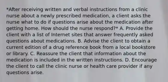 *After receiving written and verbal instructions from a clinic nurse about a newly prescribed medication, a client asks the nurse what to do if questions arise about the medication after getting home. How should the nurse respond?* A. Provide the client with a list of Internet sites that answer frequently asked questions about medications. B. Advise the client to obtain a current edition of a drug reference book from a local bookstore or library. C. Reassure the client that information about the medication is included in the written instructions. D. Encourage the client to call the clinic nurse or health care provider if any questions arise.