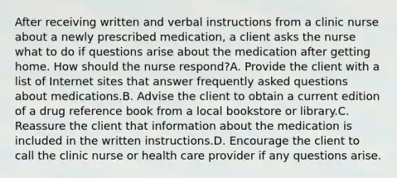 After receiving written and verbal instructions from a clinic nurse about a newly prescribed medication, a client asks the nurse what to do if questions arise about the medication after getting home. How should the nurse respond?A. Provide the client with a list of Internet sites that answer frequently asked questions about medications.B. Advise the client to obtain a current edition of a drug reference book from a local bookstore or library.C. Reassure the client that information about the medication is included in the written instructions.D. Encourage the client to call the clinic nurse or health care provider if any questions arise.