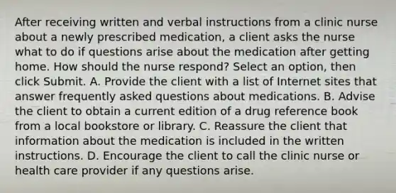 After receiving written and verbal instructions from a clinic nurse about a newly prescribed medication, a client asks the nurse what to do if questions arise about the medication after getting home. How should the nurse respond? Select an option, then click Submit. A. Provide the client with a list of Internet sites that answer frequently asked questions about medications. B. Advise the client to obtain a current edition of a drug reference book from a local bookstore or library. C. Reassure the client that information about the medication is included in the written instructions. D. Encourage the client to call the clinic nurse or health care provider if any questions arise.