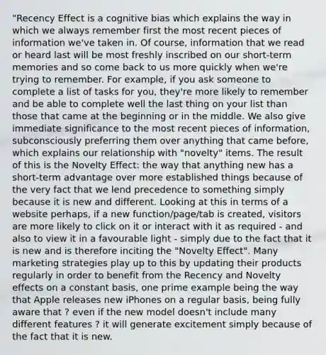 "Recency Effect is a cognitive bias which explains the way in which we always remember first the most recent pieces of information we've taken in. Of course, information that we read or heard last will be most freshly inscribed on our short-term memories and so come back to us more quickly when we're trying to remember. For example, if you ask someone to complete a list of tasks for you, they're more likely to remember and be able to complete well the last thing on your list than those that came at the beginning or in the middle. We also give immediate significance to the most recent pieces of information, subconsciously preferring them over anything that came before, which explains our relationship with "novelty" items. The result of this is the Novelty Effect: the way that anything new has a short-term advantage over more established things because of the very fact that we lend precedence to something simply because it is new and different. Looking at this in terms of a website perhaps, if a new function/page/tab is created, visitors are more likely to click on it or interact with it as required - and also to view it in a favourable light - simply due to the fact that it is new and is therefore inciting the "Novelty Effect". Many marketing strategies play up to this by updating their products regularly in order to benefit from the Recency and Novelty effects on a constant basis, one prime example being the way that Apple releases new iPhones on a regular basis, being fully aware that ? even if the new model doesn't include many different features ? it will generate excitement simply because of the fact that it is new.