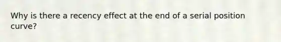 Why is there a recency effect at the end of a serial position curve?