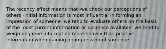 The recency effect means that -we check our perceptions of others -initial information is most influential in forming an impression of someone -we tend to evaluate others on the basis of the most current information or evidence available -we tend to weigh negative information more heavily than positive information when gaining an impression of someone