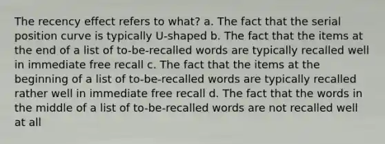 The recency effect refers to what? a. The fact that the serial position curve is typically U-shaped b. The fact that the items at the end of a list of to-be-recalled words are typically recalled well in immediate free recall c. The fact that the items at the beginning of a list of to-be-recalled words are typically recalled rather well in immediate free recall d. The fact that the words in the middle of a list of to-be-recalled words are not recalled well at all