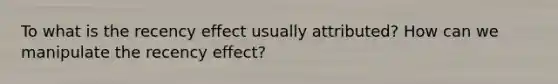 To what is the recency effect usually attributed? How can we manipulate the recency effect?