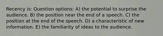 Recency is: Question options: A) the potential to surprise the audience. B) the position near the end of a speech. C) the position at the end of the speech. D) a characteristic of new information. E) the familiarity of ideas to the audience.