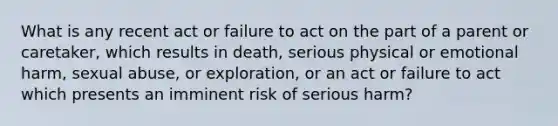 What is any recent act or failure to act on the part of a parent or caretaker, which results in death, serious physical or emotional harm, sexual abuse, or exploration, or an act or failure to act which presents an imminent risk of serious harm?