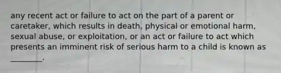 any recent act or failure to act on the part of a parent or caretaker, which results in death, physical or emotional harm, sexual abuse, or exploitation, or an act or failure to act which presents an imminent risk of serious harm to a child is known as ________.