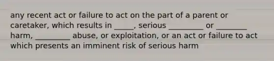 any recent act or failure to act on the part of a parent or caretaker, which results in _____, serious _________ or ________ harm, _________ abuse, or exploitation, or an act or failure to act which presents an imminent risk of serious harm