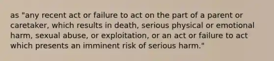 as "any recent act or failure to act on the part of a parent or caretaker, which results in death, serious physical or emotional harm, sexual abuse, or exploitation, or an act or failure to act which presents an imminent risk of serious harm."