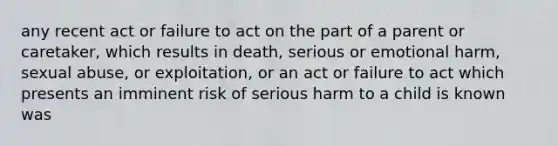 any recent act or failure to act on the part of a parent or caretaker, which results in death, serious or emotional harm, sexual abuse, or exploitation, or an act or failure to act which presents an imminent risk of serious harm to a child is known was