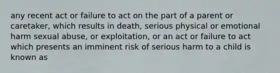 any recent act or failure to act on the part of a parent or caretaker, which results in death, serious physical or emotional harm sexual abuse, or exploitation, or an act or failure to act which presents an imminent risk of serious harm to a child is known as