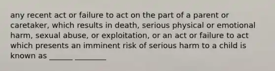 any recent act or failure to act on the part of a parent or caretaker, which results in death, serious physical or emotional harm, sexual abuse, or exploitation, or an act or failure to act which presents an imminent risk of serious harm to a child is known as ______ ________