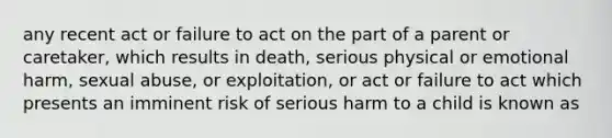 any recent act or failure to act on the part of a parent or caretaker, which results in death, serious physical or emotional harm, sexual abuse, or exploitation, or act or failure to act which presents an imminent risk of serious harm to a child is known as