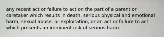 any recent act or failure to act on the part of a parent or caretaker which results in death, serious physical and emotional harm, sexual abuse, or exploitation, or an act or failure to act which presents an imminent risk of serious harm