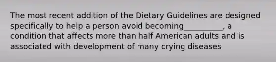 The most recent addition of the Dietary Guidelines are designed specifically to help a person avoid becoming__________, a condition that affects more than half American adults and is associated with development of many crying diseases