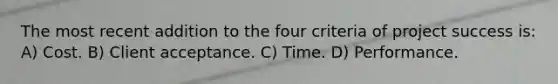 The most recent addition to the four criteria of project success is: A) Cost. B) Client acceptance. C) Time. D) Performance.