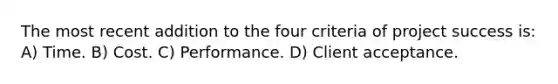 The most recent addition to the four criteria of project success is: A) Time. B) Cost. C) Performance. D) Client acceptance.