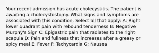 Your recent admission has acute cholecystitis. The patient is awaiting a cholecystostomy. What signs and symptoms are associated with this condition. Select all that apply: A: Right lower quadrant pain with rebound tenderness B: Negative Murphy's Sign C: Epigastric pain that radiates to the right scapula D: Pain and fullness that increases after a greasy or spicy meal E: Fever F: Tachycardia G: Nausea