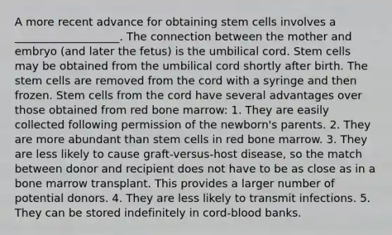 A more recent advance for obtaining stem cells involves a ___________________. The connection between the mother and embryo (and later the fetus) is the umbilical cord. Stem cells may be obtained from the umbilical cord shortly after birth. The stem cells are removed from the cord with a syringe and then frozen. Stem cells from the cord have several advantages over those obtained from red bone marrow: 1. They are easily collected following permission of the newborn's parents. 2. They are more abundant than stem cells in red bone marrow. 3. They are less likely to cause graft-versus-host disease, so the match between donor and recipient does not have to be as close as in a bone marrow transplant. This provides a larger number of potential donors. 4. They are less likely to transmit infections. 5. They can be stored indefinitely in cord-blood banks.