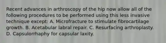 Recent advances in arthroscopy of the hip now allow all of the following procedures to be performed using this less invasive technique except: A. Microfracture to stimulate fibrocartilage growth. B. Acetabular labral repair. C. Resurfacing arthroplasty. D. Capsulorrhaphy for capsular laxity.