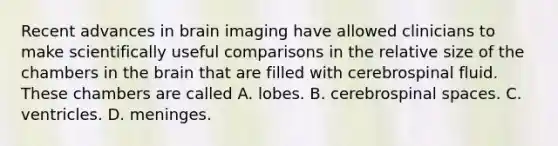 Recent advances in brain imaging have allowed clinicians to make scientifically useful comparisons in the relative size of the chambers in the brain that are filled with cerebrospinal fluid. These chambers are called A. lobes. B. cerebrospinal spaces. C. ventricles. D. meninges.