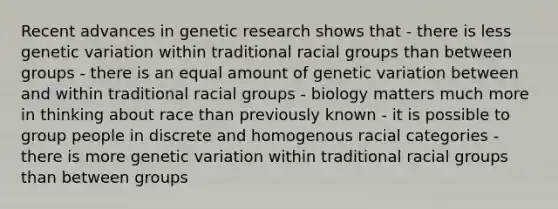 Recent advances in genetic research shows that - there is less genetic variation within traditional racial groups than between groups - there is an equal amount of genetic variation between and within traditional racial groups - biology matters much more in thinking about race than previously known - it is possible to group people in discrete and homogenous racial categories - there is more genetic variation within traditional racial groups than between groups