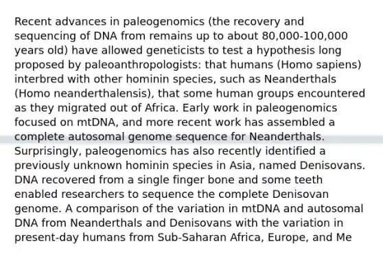 Recent advances in paleogenomics (the recovery and sequencing of DNA from remains up to about 80,000-100,000 years old) have allowed geneticists to test a hypothesis long proposed by paleoanthropologists: that humans (Homo sapiens) interbred with other hominin species, such as Neanderthals (Homo neanderthalensis), that some human groups encountered as they migrated out of Africa. Early work in paleogenomics focused on mtDNA, and more recent work has assembled a complete autosomal genome sequence for Neanderthals. Surprisingly, paleogenomics has also recently identified a previously unknown hominin species in Asia, named Denisovans. DNA recovered from a single finger bone and some teeth enabled researchers to sequence the complete Denisovan genome. A comparison of the variation in mtDNA and autosomal DNA from Neanderthals and Denisovans with the variation in present-day humans from Sub-Saharan Africa, Europe, and Me