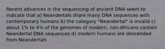 Recent advances in the sequencing of ancient DNA seem to indicate that a) Neandertals share many DNA sequences with contemporary humans b) the category "Neandertal" is invalid c) about 1% to 4% of the genomes of modern, non-Africans contain Neandertal DNA sequences d) modern humans are descended from Neandertals