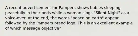 A recent advertisement for Pampers shows babies sleeping peacefully in their beds while a woman sings "Silent Night" as a voice-over. At the end, the words "peace on earth" appear followed by the Pampers brand logo. This is an excellent example of which message objective?