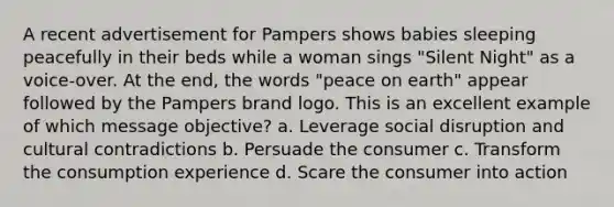 A recent advertisement for Pampers shows babies sleeping peacefully in their beds while a woman sings "Silent Night" as a voice-over. At the end, the words "peace on earth" appear followed by the Pampers brand logo. This is an excellent example of which message objective? a. Leverage social disruption and cultural contradictions b. Persuade the consumer c. Transform the consumption experience d. Scare the consumer into action