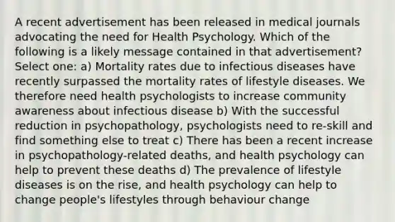 A recent advertisement has been released in medical journals advocating the need for Health Psychology. Which of the following is a likely message contained in that advertisement? Select one: a) Mortality rates due to infectious diseases have recently surpassed the mortality rates of lifestyle diseases. We therefore need health psychologists to increase community awareness about infectious disease b) With the successful reduction in psychopathology, psychologists need to re-skill and find something else to treat c) There has been a recent increase in psychopathology-related deaths, and health psychology can help to prevent these deaths d) The prevalence of lifestyle diseases is on the rise, and health psychology can help to change people's lifestyles through behaviour change