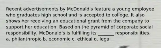 Recent advertisements by McDonald's feature a young employee who graduates high school and is accepted to college. It also shows her receiving an educational grant from the company to support her education. Based on the pyramid of corporate social responsibility, McDonald's is fulfilling its _______ responsibilities. a. philanthropic b. economic c. ethical d. legal