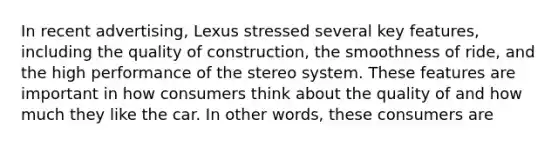 In recent advertising, Lexus stressed several key features, including the quality of construction, the smoothness of ride, and the high performance of the stereo system. These features are important in how consumers think about the quality of and how much they like the car. In other words, these consumers are