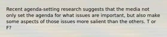 Recent agenda-setting research suggests that the media not only set the agenda for what issues are important, but also make some aspects of those issues more salient than the others. T or F?