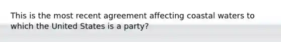 This is the most recent agreement affecting coastal waters to which the United States is a party?