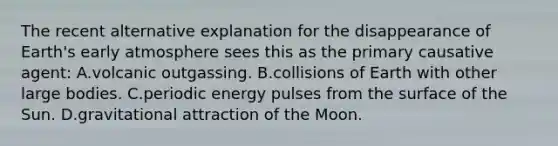 The recent alternative explanation for the disappearance of Earth's early atmosphere sees this as the primary causative agent: A.volcanic outgassing. B.collisions of Earth with other large bodies. C.periodic energy pulses from the surface of the Sun. D.gravitational attraction of the Moon.